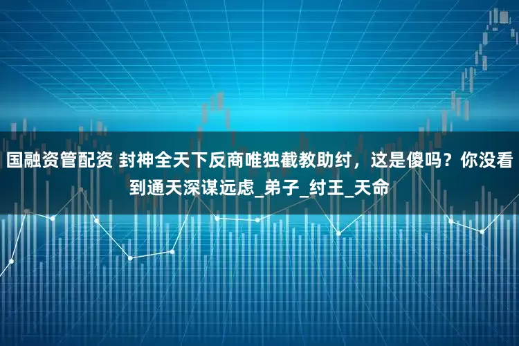 国融资管配资 封神全天下反商唯独截教助纣，这是傻吗？你没看到通天深谋远虑_弟子_纣王_天命