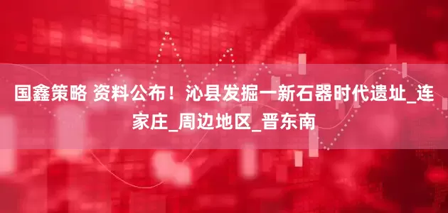 国鑫策略 资料公布！沁县发掘一新石器时代遗址_连家庄_周边地区_晋东南
