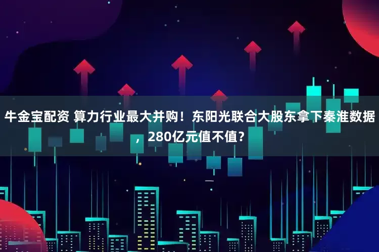 牛金宝配资 算力行业最大并购！东阳光联合大股东拿下秦淮数据，280亿元值不值？