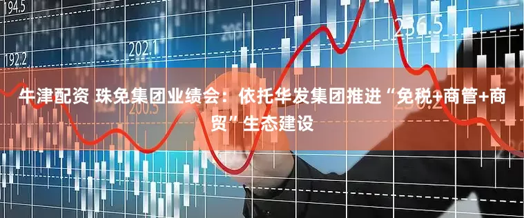 牛津配资 珠免集团业绩会：依托华发集团推进“免税+商管+商贸”生态建设